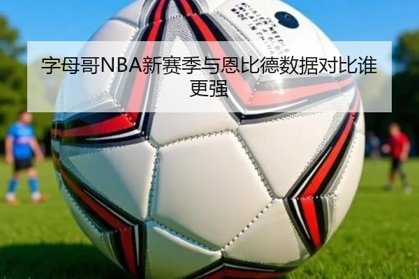 字母哥NBA新赛季与恩比德数据对比谁更强
